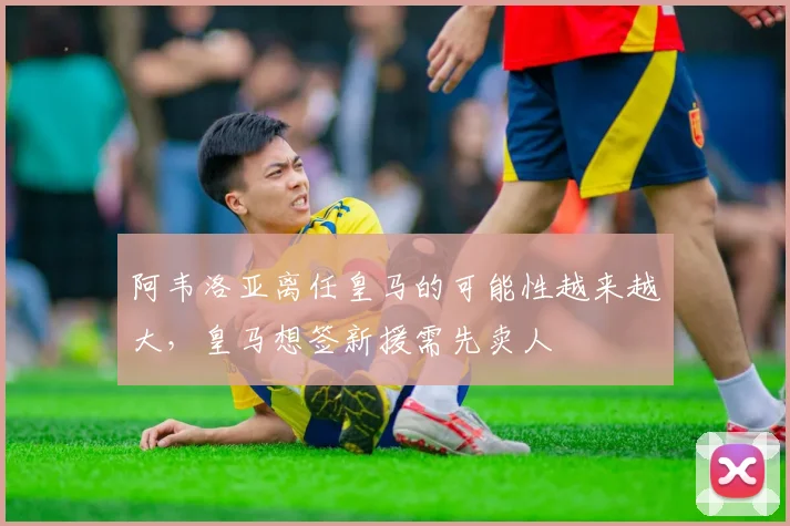 阿韦洛亚离任皇马的可能性越来越大，皇马想签新援需先卖人