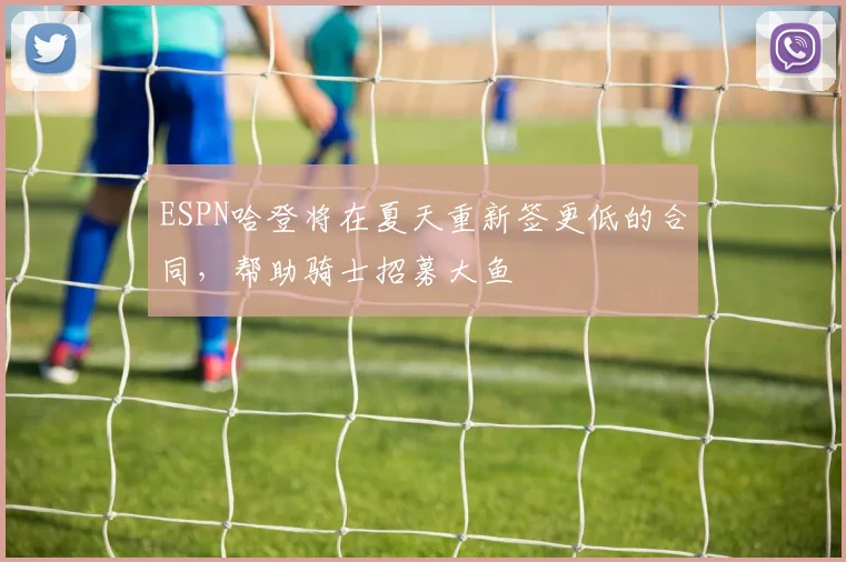 ESPN哈登将在夏天重新签更低的合同，帮助骑士招募大鱼